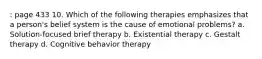 : page 433 10. Which of the following therapies emphasizes that a person's belief system is the cause of emotional problems? a. Solution-focused brief therapy b. Existential therapy c. Gestalt therapy d. Cognitive behavior therapy