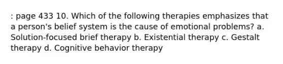 : page 433 10. Which of the following therapies emphasizes that a person's belief system is the cause of emotional problems? a. Solution-focused brief therapy b. Existential therapy c. Gestalt therapy d. Cognitive behavior therapy