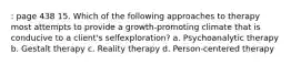 : page 438 15. Which of the following approaches to therapy most attempts to provide a growth-promoting climate that is conducive to a client's selfexploration? a. Psychoanalytic therapy b. Gestalt therapy c. Reality therapy d. Person-centered therapy