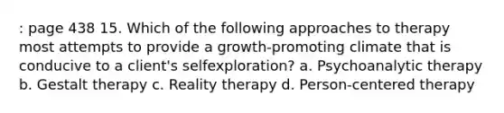 : page 438 15. Which of the following approaches to therapy most attempts to provide a growth-promoting climate that is conducive to a client's selfexploration? a. Psychoanalytic therapy b. Gestalt therapy c. Reality therapy d. Person-centered therapy