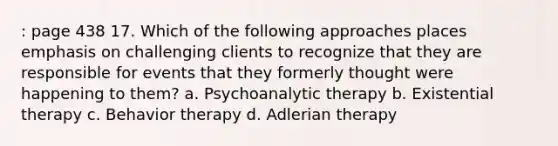 : page 438 17. Which of the following approaches places emphasis on challenging clients to recognize that they are responsible for events that they formerly thought were happening to them? a. Psychoanalytic therapy b. Existential therapy c. Behavior therapy d. Adlerian therapy