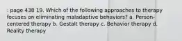 : page 438 19. Which of the following approaches to therapy focuses on eliminating maladaptive behaviors? a. Person-centered therapy b. Gestalt therapy c. Behavior therapy d. Reality therapy