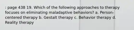 : page 438 19. Which of the following approaches to therapy focuses on eliminating maladaptive behaviors? a. Person-centered therapy b. Gestalt therapy c. Behavior therapy d. Reality therapy