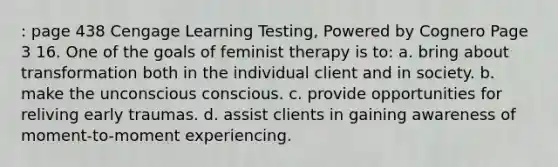 : page 438 Cengage Learning Testing, Powered by Cognero Page 3 16. One of the goals of feminist therapy is to: a. bring about transformation both in the individual client and in society. b. make the unconscious conscious. c. provide opportunities for reliving early traumas. d. assist clients in gaining awareness of moment-to-moment experiencing.