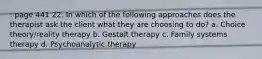 : page 441 22. In which of the following approaches does the therapist ask the client what they are choosing to do? a. Choice theory/reality therapy b. Gestalt therapy c. Family systems therapy d. Psychoanalytic therapy