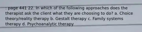 : page 441 22. In which of the following approaches does the therapist ask the client what they are choosing to do? a. Choice theory/reality therapy b. Gestalt therapy c. Family systems therapy d. Psychoanalytic therapy