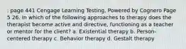 : page 441 Cengage Learning Testing, Powered by Cognero Page 5 26. In which of the following approaches to therapy does the therapist become active and directive, functioning as a teacher or mentor for the client? a. Existential therapy b. Person-centered therapy c. Behavior therapy d. Gestalt therapy