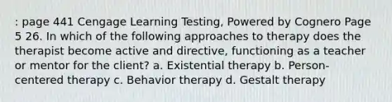 : page 441 Cengage Learning Testing, Powered by Cognero Page 5 26. In which of the following approaches to therapy does the therapist become active and directive, functioning as a teacher or mentor for the client? a. Existential therapy b. Person-centered therapy c. Behavior therapy d. Gestalt therapy