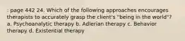 : page 442 24. Which of the following approaches encourages therapists to accurately grasp the client's "being in the world"? a. Psychoanalytic therapy b. Adlerian therapy c. Behavior therapy d. Existential therapy