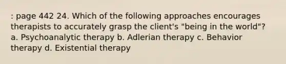 : page 442 24. Which of the following approaches encourages therapists to accurately grasp the client's "being in the world"? a. Psychoanalytic therapy b. Adlerian therapy c. Behavior therapy d. Existential therapy