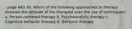 : page 443 30. Which of the following approaches to therapy stresses the attitude of the therapist over the use of techniques? a. Person-centered therapy b. Psychoanalytic therapy c. Cognitive-behavior therapy d. Behavior therapy