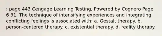 : page 443 Cengage Learning Testing, Powered by Cognero Page 6 31. The technique of intensifying experiences and integrating conflicting feelings is associated with: a. Gestalt therapy. b. person-centered therapy. c. existential therapy. d. reality therapy.