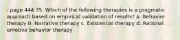 : page 444 35. Which of the following therapies is a pragmatic approach based on empirical validation of results? a. Behavior therapy b. Narrative therapy c. Existential therapy d. Rational emotive behavior therapy