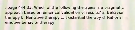 : page 444 35. Which of the following therapies is a pragmatic approach based on empirical validation of results? a. Behavior therapy b. Narrative therapy c. Existential therapy d. Rational emotive behavior therapy