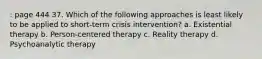 : page 444 37. Which of the following approaches is least likely to be applied to short-term crisis intervention? a. Existential therapy b. Person-centered therapy c. Reality therapy d. Psychoanalytic therapy