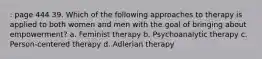 : page 444 39. Which of the following approaches to therapy is applied to both women and men with the goal of bringing about empowerment? a. Feminist therapy b. Psychoanalytic therapy c. Person-centered therapy d. Adlerian therapy