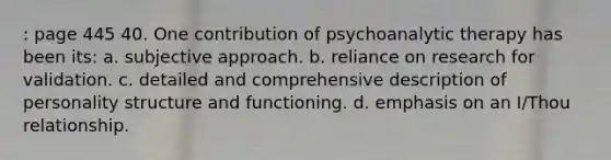 : page 445 40. One contribution of psychoanalytic therapy has been its: a. subjective approach. b. reliance on research for validation. c. detailed and comprehensive description of personality structure and functioning. d. emphasis on an I/Thou relationship.