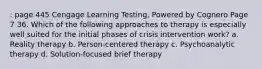 : page 445 Cengage Learning Testing, Powered by Cognero Page 7 36. Which of the following approaches to therapy is especially well suited for the initial phases of crisis intervention work? a. Reality therapy b. Person-centered therapy c. Psychoanalytic therapy d. Solution-focused brief therapy