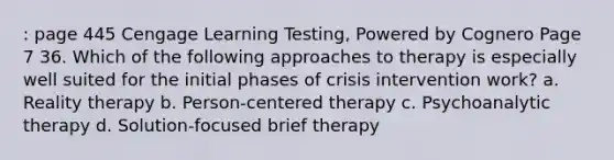 : page 445 Cengage Learning Testing, Powered by Cognero Page 7 36. Which of the following approaches to therapy is especially well suited for the initial phases of crisis intervention work? a. Reality therapy b. Person-centered therapy c. Psychoanalytic therapy d. Solution-focused brief therapy