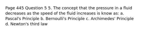 Page 445 Question 5 5. The concept that the pressure in a fluid decreases as the speed of the fluid increases is know as: a. Pascal's Principle b. Bernoulli's Principle c. Archimedes' Principle d. Newton's third law