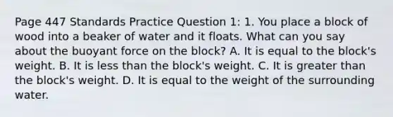 Page 447 Standards Practice Question 1: 1. You place a block of wood into a beaker of water and it floats. What can you say about the buoyant force on the block? A. It is equal to the block's weight. B. It is less than the block's weight. C. It is greater than the block's weight. D. It is equal to the weight of the surrounding water.