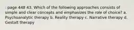 : page 448 43. Which of the following approaches consists of simple and clear concepts and emphasizes the role of choice? a. Psychoanalytic therapy b. Reality therapy c. Narrative therapy d. Gestalt therapy