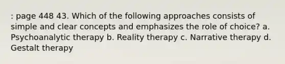 : page 448 43. Which of the following approaches consists of simple and clear concepts and emphasizes the role of choice? a. Psychoanalytic therapy b. Reality therapy c. Narrative therapy d. Gestalt therapy