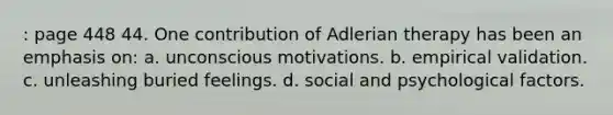 : page 448 44. One contribution of Adlerian therapy has been an emphasis on: a. unconscious motivations. b. empirical validation. c. unleashing buried feelings. d. social and psychological factors.