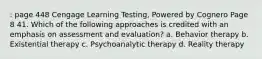 : page 448 Cengage Learning Testing, Powered by Cognero Page 8 41. Which of the following approaches is credited with an emphasis on assessment and evaluation? a. Behavior therapy b. Existential therapy c. Psychoanalytic therapy d. Reality therapy