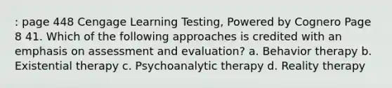 : page 448 Cengage Learning Testing, Powered by Cognero Page 8 41. Which of the following approaches is credited with an emphasis on assessment and evaluation? a. Behavior therapy b. Existential therapy c. Psychoanalytic therapy d. Reality therapy