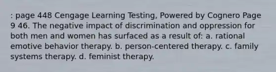 : page 448 Cengage Learning Testing, Powered by Cognero Page 9 46. The negative impact of discrimination and oppression for both men and women has surfaced as a result of: a. rational emotive behavior therapy. b. person-centered therapy. c. family systems therapy. d. feminist therapy.