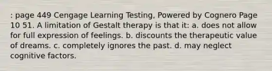 : page 449 Cengage Learning Testing, Powered by Cognero Page 10 51. A limitation of Gestalt therapy is that it: a. does not allow for full expression of feelings. b. discounts the therapeutic value of dreams. c. completely ignores the past. d. may neglect cognitive factors.