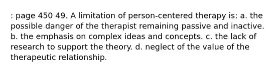 : page 450 49. A limitation of person-centered therapy is: a. the possible danger of the therapist remaining passive and inactive. b. the emphasis on complex ideas and concepts. c. the lack of research to support the theory. d. neglect of the value of the therapeutic relationship.