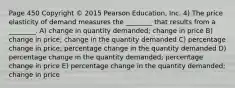 Page 450 Copyright © 2015 Pearson Education, Inc. 4) The price elasticity of demand measures the ________ that results from a ________. A) change in quantity demanded; change in price B) change in price; change in the quantity demanded C) percentage change in price; percentage change in the quantity demanded D) percentage change in the quantity demanded; percentage change in price E) percentage change in the quantity demanded; change in price