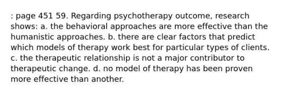 : page 451 59. Regarding psychotherapy outcome, research shows: a. the behavioral approaches are more effective than the humanistic approaches. b. there are clear factors that predict which models of therapy work best for particular types of clients. c. the therapeutic relationship is not a major contributor to therapeutic change. d. no model of therapy has been proven more effective than another.