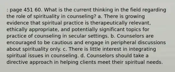 : page 451 60. What is the current thinking in the field regarding the role of spirituality in counseling? a. There is growing evidence that spiritual practice is therapeutically relevant, ethically appropriate, and potentially significant topics for practice of counseling in secular settings. b. Counselors are encouraged to be cautious and engage in peripheral discussions about spirituality only. c. There is little interest in integrating spiritual issues in counseling. d. Counselors should take a directive approach in helping clients meet their spiritual needs.