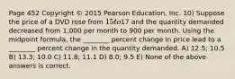 Page 452 Copyright © 2015 Pearson Education, Inc. 10) Suppose the price of a DVD rose from 15 to17 and the quantity demanded decreased from 1,000 per month to 900 per month. Using the midpoint formula, the ________ percent change in price lead to a ________ percent change in the quantity demanded. A) 12.5; 10.5 B) 13.3; 10.0 C) 11.8; 11.1 D) 8.0; 9.5 E) None of the above answers is correct.