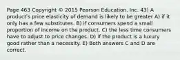 Page 463 Copyright © 2015 Pearson Education, Inc. 43) A productʹs price elasticity of demand is likely to be greater A) if it only has a few substitutes. B) if consumers spend a small proportion of income on the product. C) the less time consumers have to adjust to price changes. D) if the product is a luxury good rather than a necessity. E) Both answers C and D are correct.