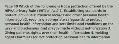 Page 48 Which of the following is Not a protection offered by the HIPAA privacy Rule / HiTech Act? 1. Establishing standards to protect individuals' medical records and other personal health information 2. requiring appropriate safeguards to protect personal health information and sets limits and conditions on the uses and disclosures that maybe made without authorization 3. Giving patients rights over their health information 4. Holding agents harmless for not protecting personal health information