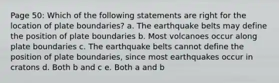 Page 50: Which of the following statements are right for the location of plate boundaries? a. The earthquake belts may define the position of plate boundaries b. Most volcanoes occur along plate boundaries c. The earthquake belts cannot define the position of plate boundaries, since most earthquakes occur in cratons d. Both b and c e. Both a and b