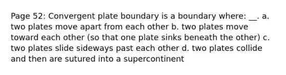 Page 52: Convergent plate boundary is a boundary where: __. a. two plates move apart from each other b. two plates move toward each other (so that one plate sinks beneath the other) c. two plates slide sideways past each other d. two plates collide and then are sutured into a supercontinent