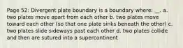 Page 52: Divergent plate boundary is a boundary where: __. a. two plates move apart from each other b. two plates move toward each other (so that one plate sinks beneath the other) c. two plates slide sideways past each other d. two plates collide and then are sutured into a supercontinent