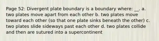 Page 52: Divergent plate boundary is a boundary where: __. a. two plates move apart from each other b. two plates move toward each other (so that one plate sinks beneath the other) c. two plates slide sideways past each other d. two plates collide and then are sutured into a supercontinent