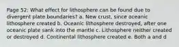 Page 52: What effect for lithosphere can be found due to divergent plate boundaries? a. New crust, since oceanic lithosphere created b. Oceanic lithosphere destroyed, after one oceanic plate sank into the mantle c. Lithosphere neither created or destroyed d. Continental lithosphere created e. Both a and d