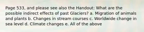 Page 533, and please see also the Handout: What are the possible indirect effects of past Glaciers? a. Migration of animals and plants b. Changes in stream courses c. Worldwide change in sea level d. Climate changes e. All of the above