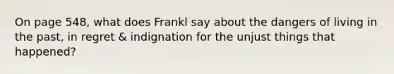 On page 548, what does Frankl say about the dangers of living in the past, in regret & indignation for the unjust things that happened?