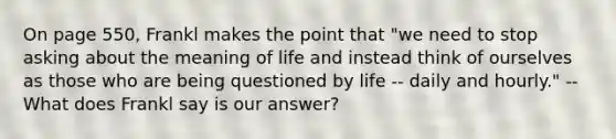 On page 550, Frankl makes the point that "we need to stop asking about the meaning of life and instead think of ourselves as those who are being questioned by life -- daily and hourly." -- What does Frankl say is our answer?