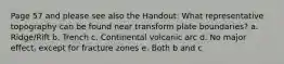 Page 57 and please see also the Handout: What representative topography can be found near transform plate boundaries? a. Ridge/Rift b. Trench c. Continental volcanic arc d. No major effect, except for fracture zones e. Both b and c