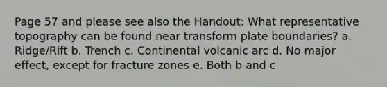 Page 57 and please see also the Handout: What representative topography can be found near transform plate boundaries? a. Ridge/Rift b. Trench c. Continental volcanic arc d. No major effect, except for fracture zones e. Both b and c