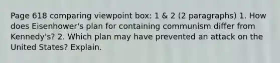 Page 618 comparing viewpoint box: 1 & 2 (2 paragraphs) 1. How does Eisenhower's plan for containing communism differ from Kennedy's? 2. Which plan may have prevented an attack on the United States? Explain.